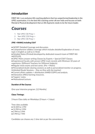 Introduction
FIRST IAS is an exclusive IAS coaching platform that has outperformed leadership in the
UPSC examination. It is the best IAS coaching center all over India and focuses on both
Mental & Physical development that an IAS Aspirants needs to be the future leader.
Courses
1- Year UPSC CSE Prog>>
2- Year UPSC CSE Prog>>
3- Year UPSC CSE Prog>>
(PRE + MAINS) including CSAT
● NCERT Detailed Coverage and discussion.
● Comprehensive syllabus coverage which includes detailed Explanation of every
topic in English as well as in Hindi.
● Detailed Notes (Printed) developed by dedicated research team of FIRST IAS
INSTITUTE.
● UPSC Mains answer writing Classes by Experts + Special CSAT Classes
● Experienced faculty with proven UPSC track records with Minimum 10 years of
experience. (Different Teachers for Different Subjects)
● Regular mock exams and test series. (Pre + Mains)
● Personalized doubt-clearing sessions as well as personalized monitor on progress.
(Unlimited Doubt Sessions – One on One with the teacher)
● Current affairs updates + distribution (HARD COPY) and analysis.
● Interactive offline learning resources.
● Toppers’ notes.
● Motivational Lecture.
Duration of the Course:
One-year intensive program. [12 Months]
Class Timings:
3 hours Class daily on Weekdays (3 hours × 5 days)
Time slots available
● 10 AM to 1 PM
● 12 PM to 3 PM
● 2 PM to 5 PM
● 4 PM to 7 PM
Candidate can choose any 1 time slot as per the convenience.
 