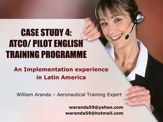 CASE STUDY 4: ATCO/ PILOT ENGLISH TRAINING PROGRAMME An Implementation experience in Latin America William Aranda – Aeronautical Training Expert   [email_address] [email_address] 