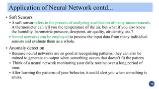  Soft Sensors
 A soft sensor refers to the process of analyzing a collection of many measurements.
A thermometer can tell you the temperature of the air, but what if you also knew
the humidity, barometric pressure, dewpoint, air quality, air density, etc.?
 Neural networks can be employed to process the input data from many individual
sensors and evaluate them as a whole.
 Anomaly detection
 Because neural networks are so good at recognizing patterns, they can also be
trained to generate an output when something occurs that doesn’t fit the pattern
 Think of a neural network monitoring your daily routine over a long period of
time.
 After learning the patterns of your behavior, it could alert you when something is
amiss.
Application of Neural Network contd...
10
 