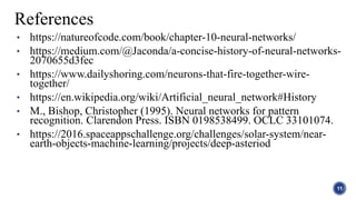 • https://natureofcode.com/book/chapter-10-neural-networks/
• https://medium.com/@Jaconda/a-concise-history-of-neural-networks-
2070655d3fec
• https://www.dailyshoring.com/neurons-that-fire-together-wire-
together/
• https://en.wikipedia.org/wiki/Artificial_neural_network#History
• M., Bishop, Christopher (1995). Neural networks for pattern
recognition. Clarendon Press. ISBN 0198538499. OCLC 33101074.
• https://2016.spaceappschallenge.org/challenges/solar-system/near-
earth-objects-machine-learning/projects/deep-asteriod
11
References
 