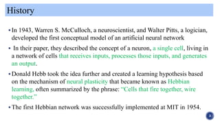 In 1943, Warren S. McCulloch, a neuroscientist, and Walter Pitts, a logician,
developed the first conceptual model of an artificial neural network
 In their paper, they described the concept of a neuron, a single cell, living in
a network of cells that receives inputs, processes those inputs, and generates
an output.
Donald Hebb took the idea further and created a learning hypothesis based
on the mechanism of neural plasticity that became known as Hebbian
learning, often summarized by the phrase: “Cells that fire together, wire
together.”
The first Hebbian network was successfully implemented at MIT in 1954.
History
3
 