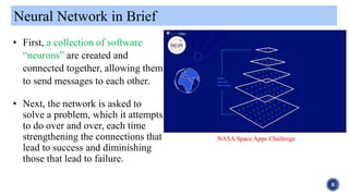 Neural Network in Brief
6
• First, a collection of software
“neurons” are created and
connected together, allowing them
to send messages to each other.
• Next, the network is asked to
solve a problem, which it attempts
to do over and over, each time
strengthening the connections that
lead to success and diminishing
those that lead to failure.
NASA Space Apps Challenge
 
