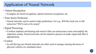  Pattern Recognition
 Examples are facial recognition, optical character recognition, etc.
 Time Series Prediction
 Neural networks can be used to make predictions. For e.g., Will the stock rise or fall
tomorrow? Will it rain or be sunny?
 Signal Processing
 Cochlear implants and hearing aids need to filter out unnecessary noise and amplify the
important sounds. Neural networks can be trained to process an audio signal and filter it
appropriately.
 Control
 In self-driving cars Neural networks are often used to manage steering decisions of
physical vehicles (or simulated ones).
Application of Neural Network
9
 