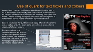 Use of quark for text boxes and colours
As seen here, I blended in different colors of the text in order for it to
mix in with the picture and background. For example, I used the dark
red background behind the text to make the text really stand out to the
reader. This was done by mixing dark red, with a black background to
make the text appear brighter and create exposure in the text.
Below is how I used the QUARK menu to apply different colours to the
text, as well as fonts. The colors panel allowed me to choose from a
selection of different colours.
Furthermore I used the
measurement tool box where it
allowed me to present different
styles of fonts, size, and effects
of the text. This allows to give my
front page magazine to have a
colorful and attractive finish.
 