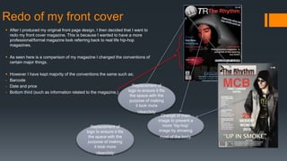 Redo of my front cover
 After I produced my original front page design, I then decided that I want to
redo my front cover magazine. This is because I wanted to have a more
professional/formal magazine look referring back to real life hip-hop
magazines.
 As seen here is a comparison of my magazine I changed the conventions of
certain major things.
 However I have kept majority of the conventions the same such as;
- Barcode
- Date and price
- Bottom third (such as information related to the magazine.)
Change of main
image to present a
more ‘hip-hop’
image by showing
most of the body.
Replacement of
logo to ensure it fits
the space with the
purpose of making
it look more
‘clean/tidy’
Replacement of
logo to ensure it fits
the space with the
purpose of making
it look more
‘clean/tidy’
 