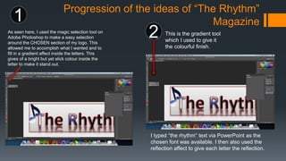 Progression of the ideas of “The Rhythm”
Magazine
As seen here, I used the magic selection tool on
Adobe Photoshop to make a easy selection
around the CHOSEN section of my logo. This
allowed me to accomplish what I wanted and to
fill in a gradient affect inside the letters. This
gives of a bright but yet slick colour inside the
letter to make it stand out.
1
2 This is the gradient tool
which I used to give it
the colourful finish.
I typed “the rhythm” text via PowerPoint as the
chosen font was available. I then also used the
reflection affect to give each letter the reflection.
 