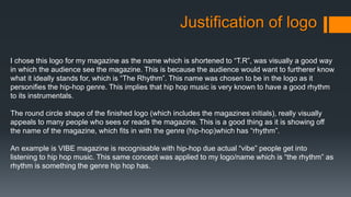 Justification of logo
I chose this logo for my magazine as the name which is shortened to “T.R”, was visually a good way
in which the audience see the magazine. This is because the audience would want to furtherer know
what it ideally stands for, which is “The Rhythm”. This name was chosen to be in the logo as it
personifies the hip-hop genre. This implies that hip hop music is very known to have a good rhythm
to its instrumentals.
The round circle shape of the finished logo (which includes the magazines initials), really visually
appeals to many people who sees or reads the magazine. This is a good thing as it is showing off
the name of the magazine, which fits in with the genre (hip-hop)which has “rhythm”.
An example is VIBE magazine is recognisable with hip-hop due actual “vibe” people get into
listening to hip hop music. This same concept was applied to my logo/name which is “the rhythm” as
rhythm is something the genre hip hop has.
 