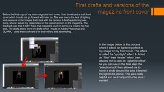 Before the final copy of my main magazine front cover, I had developed a draft front
cover which I could not go forward with later on. This was due to the lack of lighting
and exposure in the images that I took with the camera. A brief questioning was
done, where I asked my classmates on the overall opinion on the magazine. The
feedback was that it didn't’ have that magazine touch in terms of a macho hip-hop
look. The drafts below were my drafts which I made on Adobe Photoshop and
QUARK, I used these software's for both editing and assembling.
In the image below, is the process
where I added an lightening effect to
my image for my front cover. This effect
is called the “spotlight” effect. I clicked
on “filter” then “render” which then
allowed me to click on “lightning effect”.
As you can see in the final step, the
“selection tool” then allowed me to
hover a circle around the area I desired
the light to be above. This was really
helpful as I could adjust it to the size I
wanted.
 