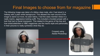 Final Images to choose from for magazine
The following image was taken of a fellow class mate, who I had stood in a
hallway with a plain white background. This allowed the main source of the
image to stand out more. As seen below, I had the class member dress in a
really macho, aggressive looking outfit. This included a hooded jumper with a
look that had no facial impression. This related to the genre of hip-hop and
how artist/celebrities in VIBE magazines use the macho style and personality
in their pictures to really symbolize what they do.
Cropped using
Adobe Photoshop
 