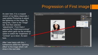 Progression of First image
As seen here. It is a cropped
version of my fellow classmate. I
used adobe Photoshop to adjust
the lightening on the image. By
doing this, I went to the “image”
tab. And then selected
“adjustments”. From there I
selected the “brightness/contrast”
option which gave me the scrolling
option to switch the “brightness” or
“contrast” up or down. As seen
here.
After I was happy with this, I
furthermore added the “lightning
effect” to the image which I will
show in the next slide.
 