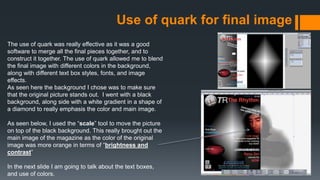 Use of quark for final image
The use of quark was really effective as it was a good
software to merge all the final pieces together, and to
construct it together. The use of quark allowed me to blend
the final image with different colors in the background,
along with different text box styles, fonts, and image
effects.
As seen here the background I chose was to make sure
that the original picture stands out. I went with a black
background, along side with a white gradient in a shape of
a diamond to really emphasis the color and main image.
As seen below, I used the “scale” tool to move the picture
on top of the black background. This really brought out the
main image of the magazine as the color of the original
image was more orange in terms of “brightness and
contrast”
In the next slide I am going to talk about the text boxes,
and use of colors.
 