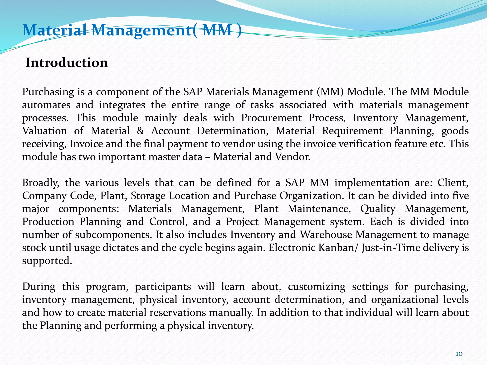 Material Management( MM )
Introduction
Purchasing is a component of the SAP Materials Management (MM) Module. The MM Module
automates and integrates the entire range of tasks associated with materials management
processes. This module mainly deals with Procurement Process, Inventory Management,
Valuation of Material & Account Determination, Material Requirement Planning, goods
receiving, Invoice and the final payment to vendor using the invoice verification feature etc. This
module has two important master data – Material and Vendor.
Broadly, the various levels that can be defined for a SAP MM implementation are: Client,
Company Code, Plant, Storage Location and Purchase Organization. It can be divided into five
major components: Materials Management, Plant Maintenance, Quality Management,
Production Planning and Control, and a Project Management system. Each is divided into
number of subcomponents. It also includes Inventory and Warehouse Management to manage
stock until usage dictates and the cycle begins again. Electronic Kanban/ Just-in-Time delivery is
supported.
During this program, participants will learn about, customizing settings for purchasing,
inventory management, physical inventory, account determination, and organizational levels
and how to create material reservations manually. In addition to that individual will learn about
the Planning and performing a physical inventory.
10
 