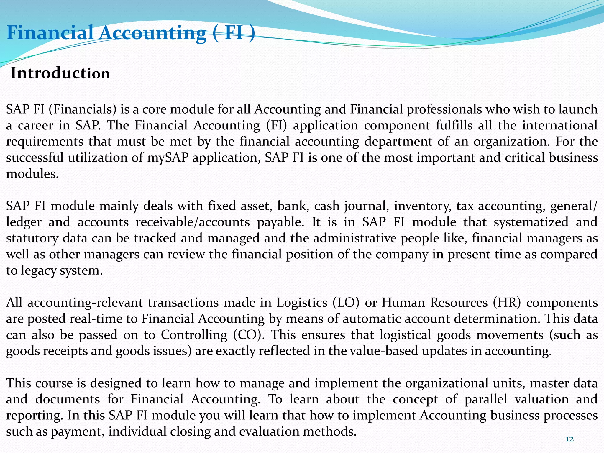 Financial Accounting ( FI )
Introduction
SAP FI (Financials) is a core module for all Accounting and Financial professionals who wish to launch
a career in SAP. The Financial Accounting (FI) application component fulfills all the international
requirements that must be met by the financial accounting department of an organization. For the
successful utilization of mySAP application, SAP FI is one of the most important and critical business
modules.
SAP FI module mainly deals with fixed asset, bank, cash journal, inventory, tax accounting, general/
ledger and accounts receivable/accounts payable. It is in SAP FI module that systematized and
statutory data can be tracked and managed and the administrative people like, financial managers as
well as other managers can review the financial position of the company in present time as compared
to legacy system.
All accounting-relevant transactions made in Logistics (LO) or Human Resources (HR) components
are posted real-time to Financial Accounting by means of automatic account determination. This data
can also be passed on to Controlling (CO). This ensures that logistical goods movements (such as
goods receipts and goods issues) are exactly reflected in the value-based updates in accounting.
This course is designed to learn how to manage and implement the organizational units, master data
and documents for Financial Accounting. To learn about the concept of parallel valuation and
reporting. In this SAP FI module you will learn that how to implement Accounting business processes
such as payment, individual closing and evaluation methods. 12
 