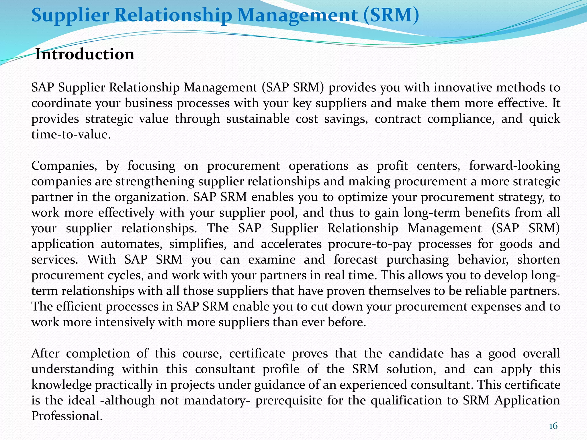 Supplier Relationship Management (SRM)
Introduction
SAP Supplier Relationship Management (SAP SRM) provides you with innovative methods to
coordinate your business processes with your key suppliers and make them more effective. It
provides strategic value through sustainable cost savings, contract compliance, and quick
time-to-value.
Companies, by focusing on procurement operations as profit centers, forward-looking
companies are strengthening supplier relationships and making procurement a more strategic
partner in the organization. SAP SRM enables you to optimize your procurement strategy, to
work more effectively with your supplier pool, and thus to gain long-term benefits from all
your supplier relationships. The SAP Supplier Relationship Management (SAP SRM)
application automates, simplifies, and accelerates procure-to-pay processes for goods and
services. With SAP SRM you can examine and forecast purchasing behavior, shorten
procurement cycles, and work with your partners in real time. This allows you to develop long-
term relationships with all those suppliers that have proven themselves to be reliable partners.
The efficient processes in SAP SRM enable you to cut down your procurement expenses and to
work more intensively with more suppliers than ever before.
After completion of this course, certificate proves that the candidate has a good overall
understanding within this consultant profile of the SRM solution, and can apply this
knowledge practically in projects under guidance of an experienced consultant. This certificate
is the ideal -although not mandatory- prerequisite for the qualification to SRM Application
Professional.
16
 