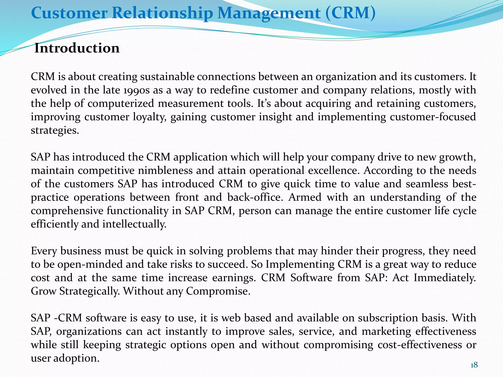 Customer Relationship Management (CRM)
Introduction
CRM is about creating sustainable connections between an organization and its customers. It
evolved in the late 1990s as a way to redefine customer and company relations, mostly with
the help of computerized measurement tools. It’s about acquiring and retaining customers,
improving customer loyalty, gaining customer insight and implementing customer-focused
strategies.
SAP has introduced the CRM application which will help your company drive to new growth,
maintain competitive nimbleness and attain operational excellence. According to the needs
of the customers SAP has introduced CRM to give quick time to value and seamless best-
practice operations between front and back-office. Armed with an understanding of the
comprehensive functionality in SAP CRM, person can manage the entire customer life cycle
efficiently and intellectually.
Every business must be quick in solving problems that may hinder their progress, they need
to be open-minded and take risks to succeed. So Implementing CRM is a great way to reduce
cost and at the same time increase earnings. CRM Software from SAP: Act Immediately.
Grow Strategically. Without any Compromise.
SAP -CRM software is easy to use, it is web based and available on subscription basis. With
SAP, organizations can act instantly to improve sales, service, and marketing effectiveness
while still keeping strategic options open and without compromising cost-effectiveness or
user adoption.
18
 