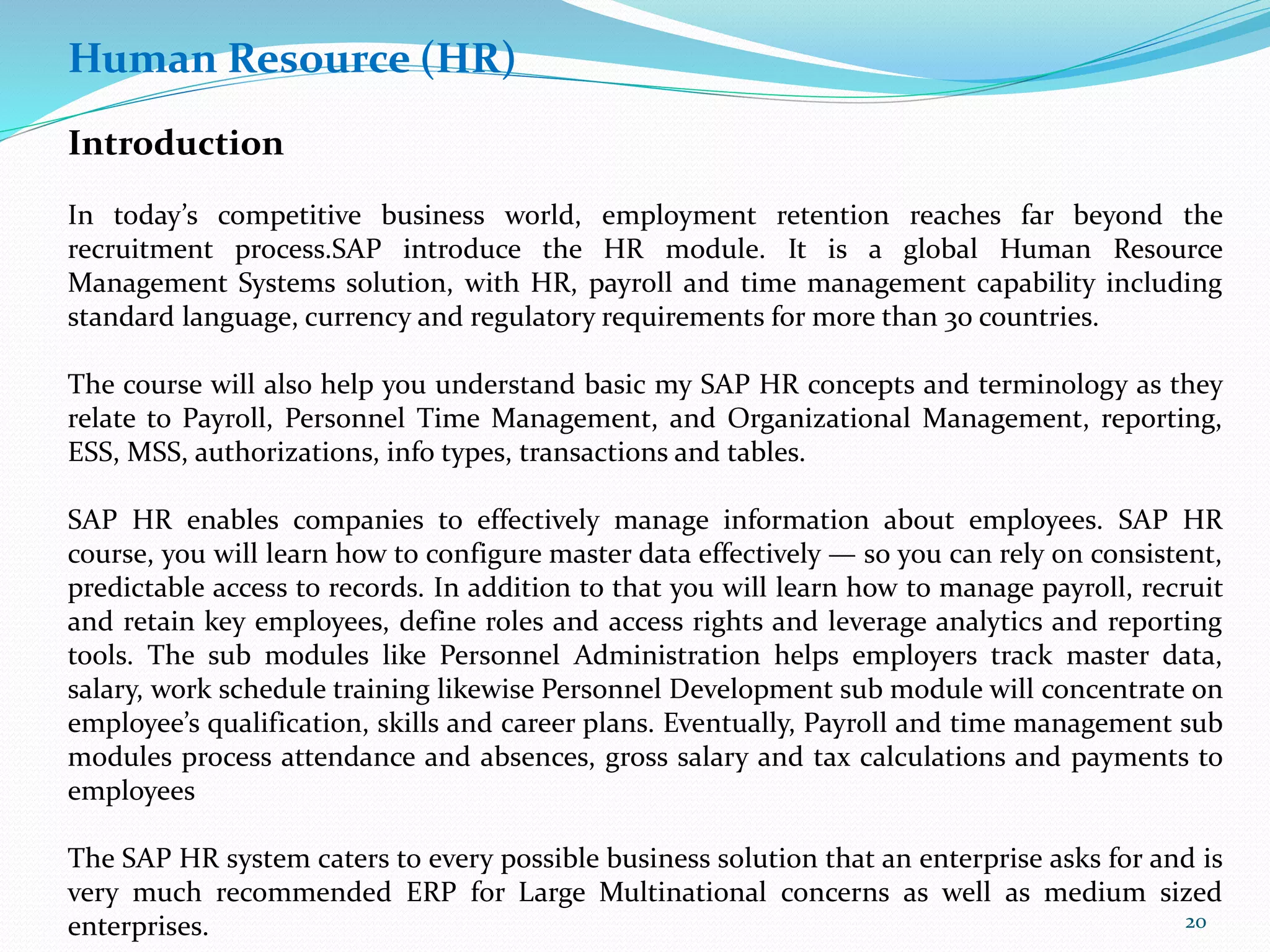 Human Resource (HR)
Introduction
In today’s competitive business world, employment retention reaches far beyond the
recruitment process.SAP introduce the HR module. It is a global Human Resource
Management Systems solution, with HR, payroll and time management capability including
standard language, currency and regulatory requirements for more than 30 countries.
The course will also help you understand basic my SAP HR concepts and terminology as they
relate to Payroll, Personnel Time Management, and Organizational Management, reporting,
ESS, MSS, authorizations, info types, transactions and tables.
SAP HR enables companies to effectively manage information about employees. SAP HR
course, you will learn how to configure master data effectively — so you can rely on consistent,
predictable access to records. In addition to that you will learn how to manage payroll, recruit
and retain key employees, define roles and access rights and leverage analytics and reporting
tools. The sub modules like Personnel Administration helps employers track master data,
salary, work schedule training likewise Personnel Development sub module will concentrate on
employee’s qualification, skills and career plans. Eventually, Payroll and time management sub
modules process attendance and absences, gross salary and tax calculations and payments to
employees
The SAP HR system caters to every possible business solution that an enterprise asks for and is
very much recommended ERP for Large Multinational concerns as well as medium sized
enterprises. 20
 