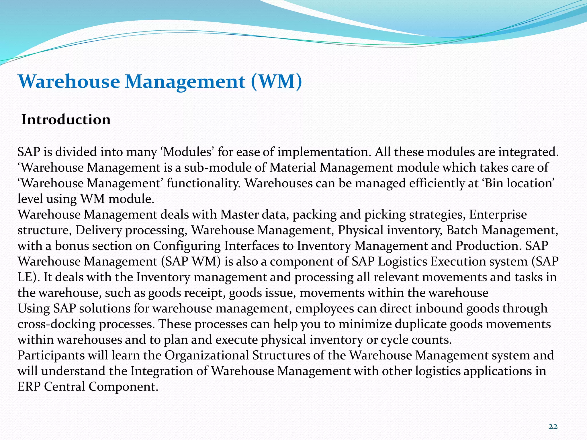 Warehouse Management (WM)
Introduction
SAP is divided into many ‘Modules’ for ease of implementation. All these modules are integrated.
‘Warehouse Management is a sub-module of Material Management module which takes care of
‘Warehouse Management’ functionality. Warehouses can be managed efficiently at ‘Bin location’
level using WM module.
Warehouse Management deals with Master data, packing and picking strategies, Enterprise
structure, Delivery processing, Warehouse Management, Physical inventory, Batch Management,
with a bonus section on Configuring Interfaces to Inventory Management and Production. SAP
Warehouse Management (SAP WM) is also a component of SAP Logistics Execution system (SAP
LE). It deals with the Inventory management and processing all relevant movements and tasks in
the warehouse, such as goods receipt, goods issue, movements within the warehouse
Using SAP solutions for warehouse management, employees can direct inbound goods through
cross-docking processes. These processes can help you to minimize duplicate goods movements
within warehouses and to plan and execute physical inventory or cycle counts.
Participants will learn the Organizational Structures of the Warehouse Management system and
will understand the Integration of Warehouse Management with other logistics applications in
ERP Central Component.
22
 