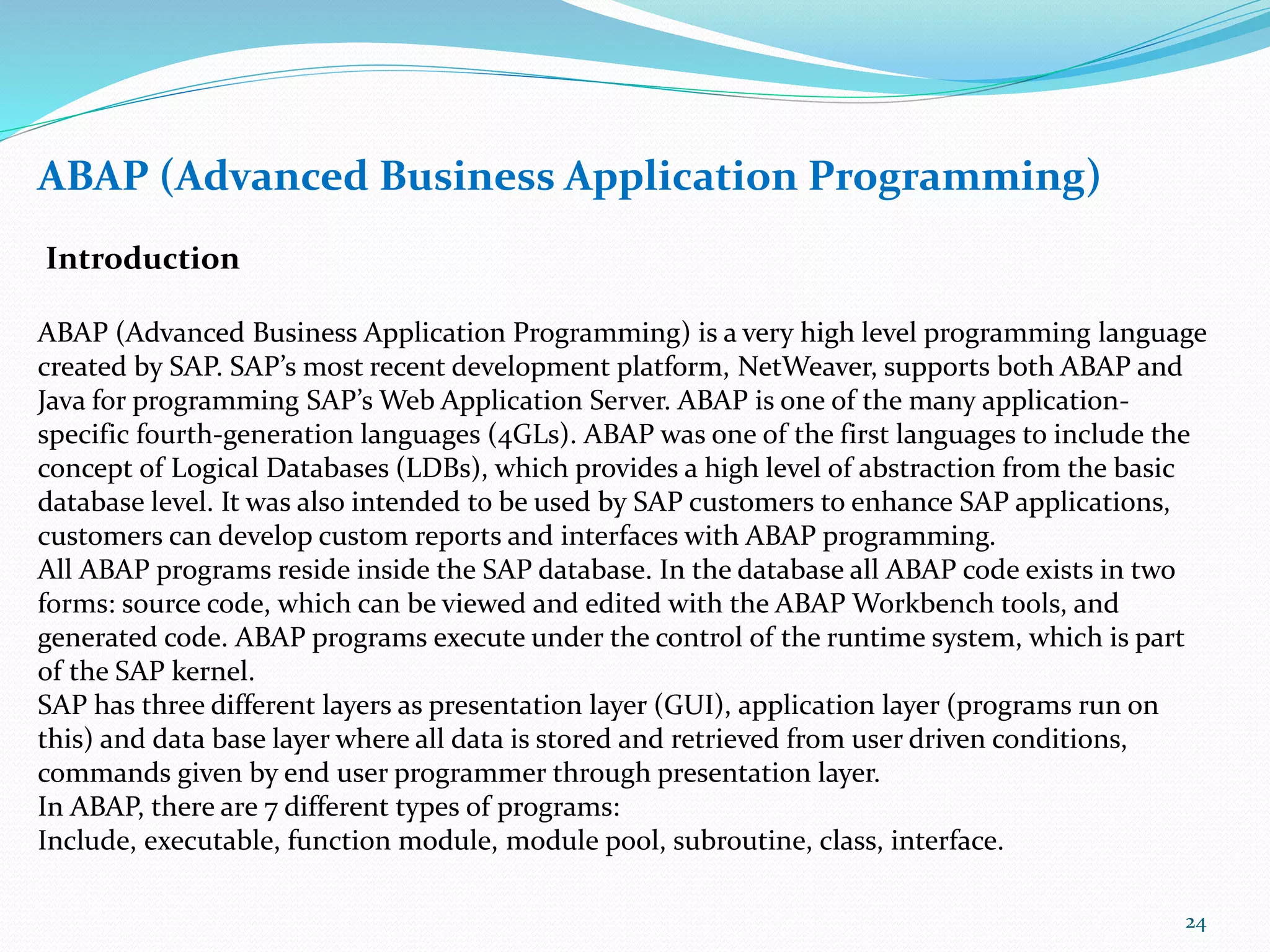 ABAP (Advanced Business Application Programming)
Introduction
ABAP (Advanced Business Application Programming) is a very high level programming language
created by SAP. SAP’s most recent development platform, NetWeaver, supports both ABAP and
Java for programming SAP’s Web Application Server. ABAP is one of the many application-
specific fourth-generation languages (4GLs). ABAP was one of the first languages to include the
concept of Logical Databases (LDBs), which provides a high level of abstraction from the basic
database level. It was also intended to be used by SAP customers to enhance SAP applications,
customers can develop custom reports and interfaces with ABAP programming.
All ABAP programs reside inside the SAP database. In the database all ABAP code exists in two
forms: source code, which can be viewed and edited with the ABAP Workbench tools, and
generated code. ABAP programs execute under the control of the runtime system, which is part
of the SAP kernel.
SAP has three different layers as presentation layer (GUI), application layer (programs run on
this) and data base layer where all data is stored and retrieved from user driven conditions,
commands given by end user programmer through presentation layer.
In ABAP, there are 7 different types of programs:
Include, executable, function module, module pool, subroutine, class, interface.
24
 
