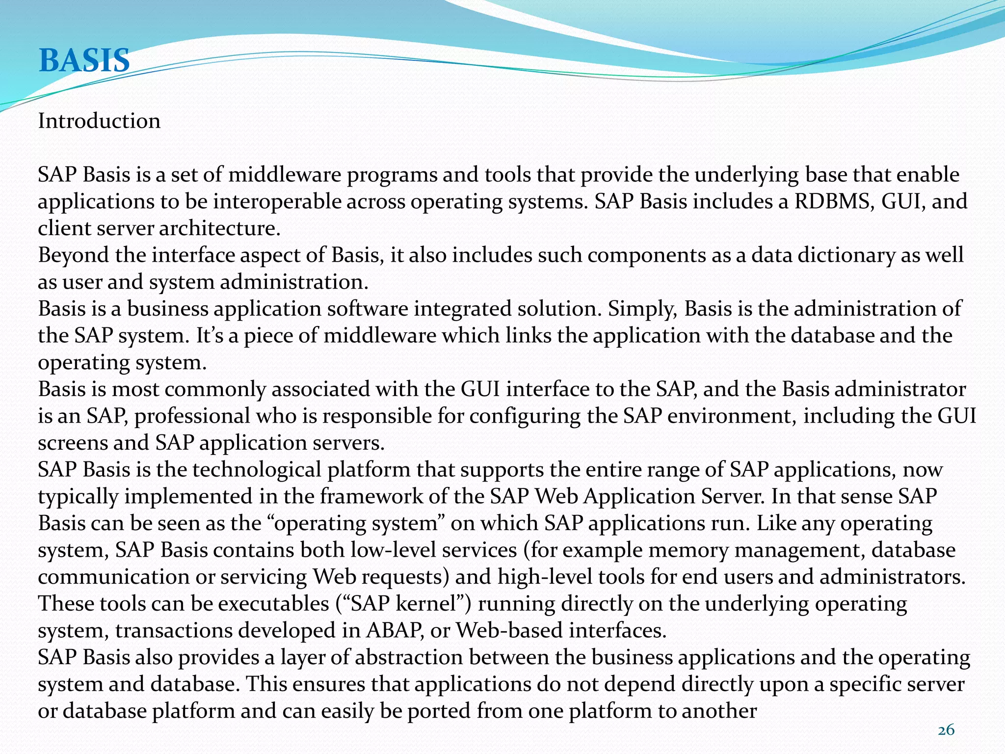 26
BASIS
Introduction
SAP Basis is a set of middleware programs and tools that provide the underlying base that enable
applications to be interoperable across operating systems. SAP Basis includes a RDBMS, GUI, and
client server architecture.
Beyond the interface aspect of Basis, it also includes such components as a data dictionary as well
as user and system administration.
Basis is a business application software integrated solution. Simply, Basis is the administration of
the SAP system. It’s a piece of middleware which links the application with the database and the
operating system.
Basis is most commonly associated with the GUI interface to the SAP, and the Basis administrator
is an SAP, professional who is responsible for configuring the SAP environment, including the GUI
screens and SAP application servers.
SAP Basis is the technological platform that supports the entire range of SAP applications, now
typically implemented in the framework of the SAP Web Application Server. In that sense SAP
Basis can be seen as the “operating system” on which SAP applications run. Like any operating
system, SAP Basis contains both low-level services (for example memory management, database
communication or servicing Web requests) and high-level tools for end users and administrators.
These tools can be executables (“SAP kernel”) running directly on the underlying operating
system, transactions developed in ABAP, or Web-based interfaces.
SAP Basis also provides a layer of abstraction between the business applications and the operating
system and database. This ensures that applications do not depend directly upon a specific server
or database platform and can easily be ported from one platform to another
 