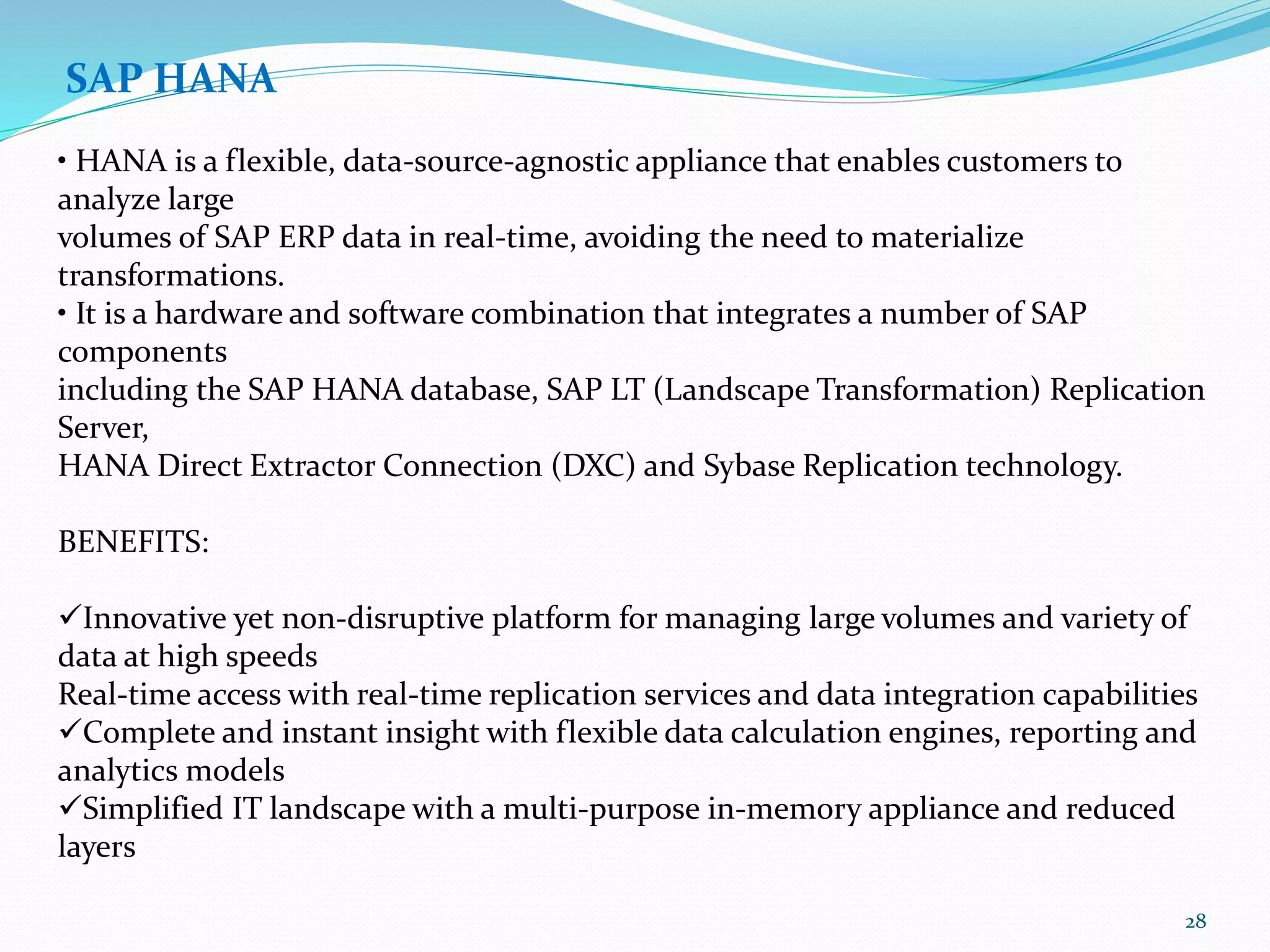SAP HANA
• HANA is a flexible, data-source-agnostic appliance that enables customers to
analyze large
volumes of SAP ERP data in real-time, avoiding the need to materialize
transformations.
• It is a hardware and software combination that integrates a number of SAP
components
including the SAP HANA database, SAP LT (Landscape Transformation) Replication
Server,
HANA Direct Extractor Connection (DXC) and Sybase Replication technology.
BENEFITS:
Innovative yet non-disruptive platform for managing large volumes and variety of
data at high speeds
Real-time access with real-time replication services and data integration capabilities
Complete and instant insight with flexible data calculation engines, reporting and
analytics models
Simplified IT landscape with a multi-purpose in-memory appliance and reduced
layers
28
 