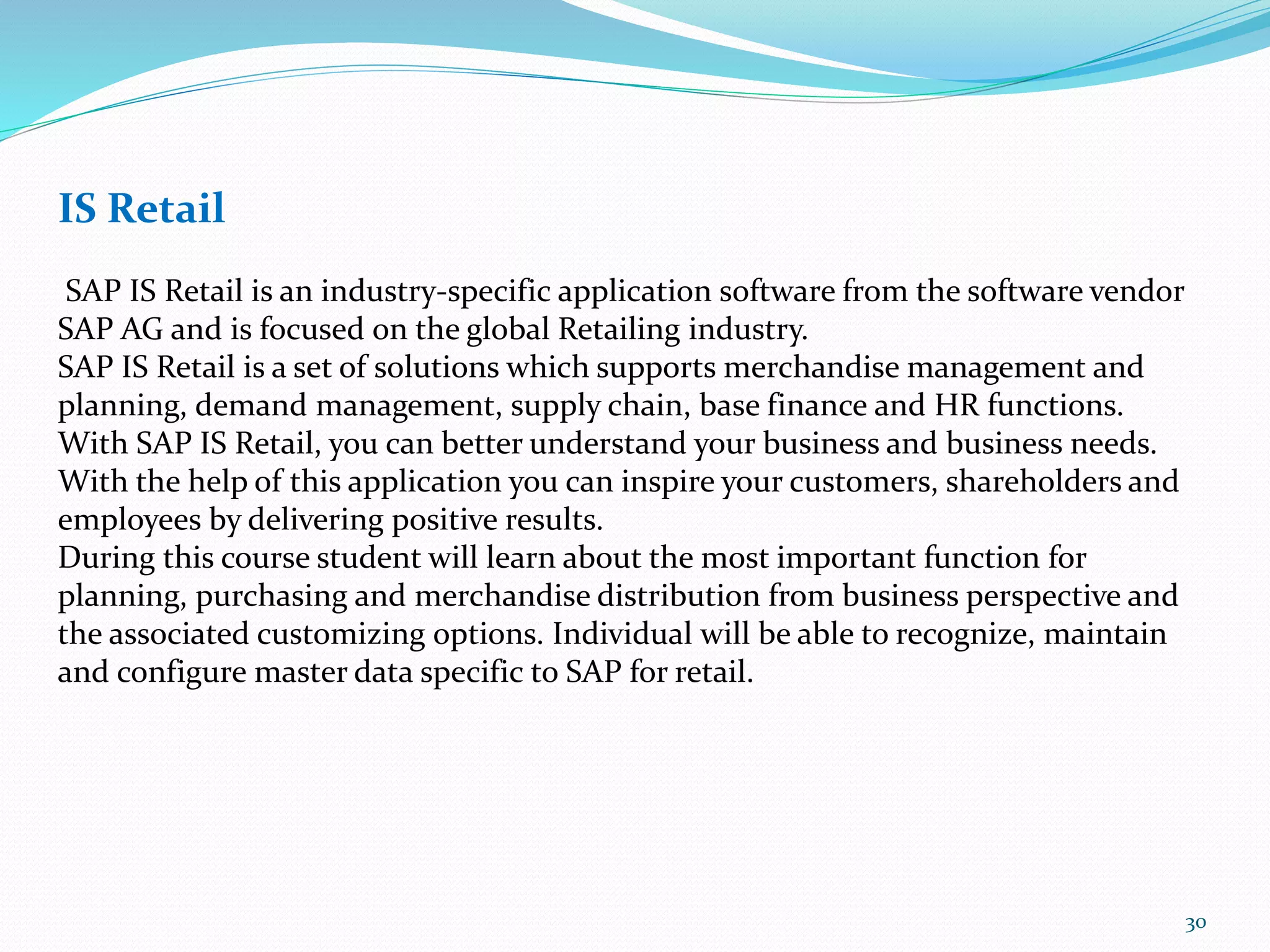IS Retail
SAP IS Retail is an industry-specific application software from the software vendor
SAP AG and is focused on the global Retailing industry.
SAP IS Retail is a set of solutions which supports merchandise management and
planning, demand management, supply chain, base finance and HR functions.
With SAP IS Retail, you can better understand your business and business needs.
With the help of this application you can inspire your customers, shareholders and
employees by delivering positive results.
During this course student will learn about the most important function for
planning, purchasing and merchandise distribution from business perspective and
the associated customizing options. Individual will be able to recognize, maintain
and configure master data specific to SAP for retail.
30
 