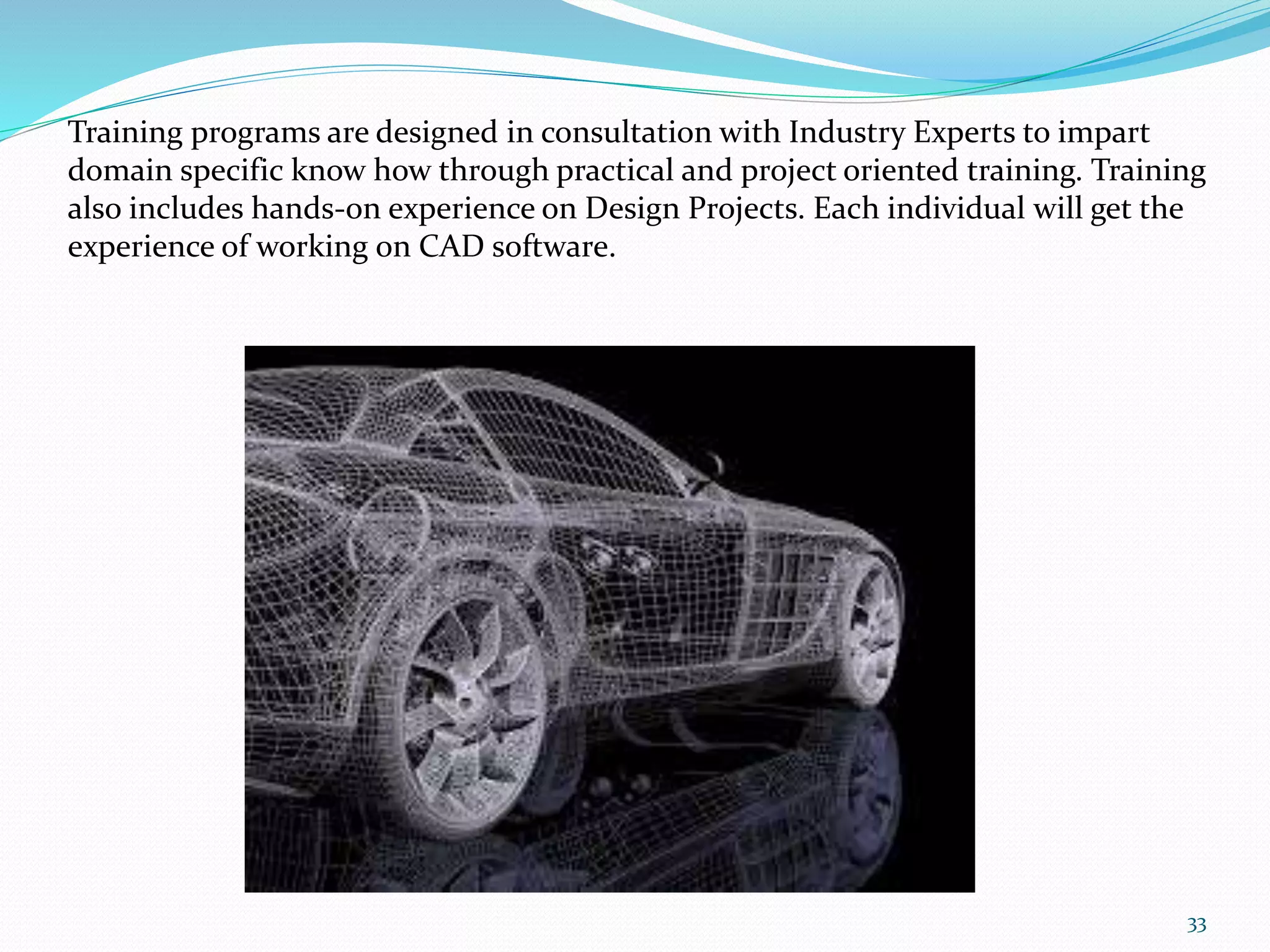 Training programs are designed in consultation with Industry Experts to impart
domain specific know how through practical and project oriented training. Training
also includes hands-on experience on Design Projects. Each individual will get the
experience of working on CAD software.
33
 