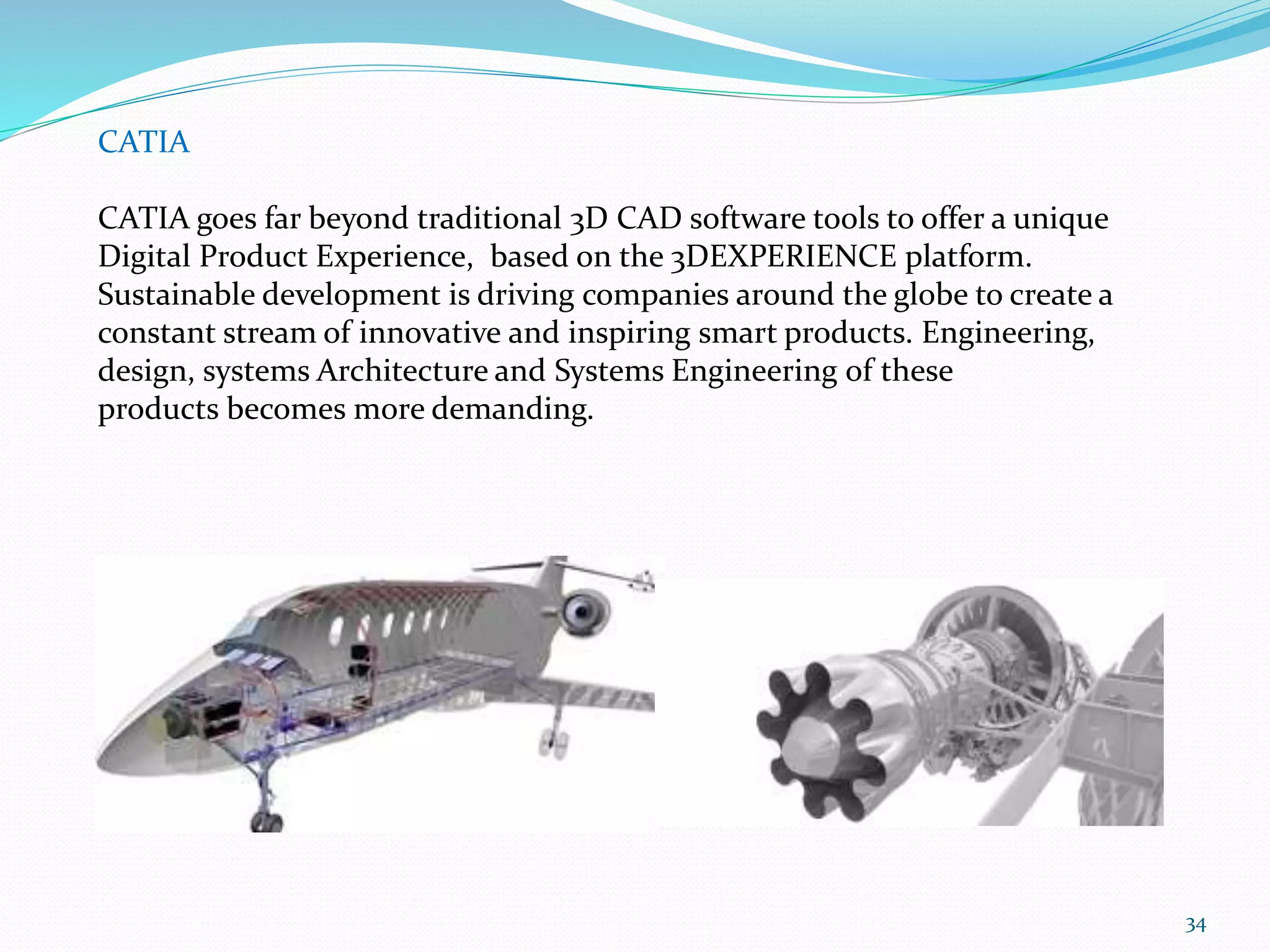34
CATIA
CATIA goes far beyond traditional 3D CAD software tools to offer a unique
Digital Product Experience, based on the 3DEXPERIENCE platform.
Sustainable development is driving companies around the globe to create a
constant stream of innovative and inspiring smart products. Engineering,
design, systems Architecture and Systems Engineering of these
products becomes more demanding.
 