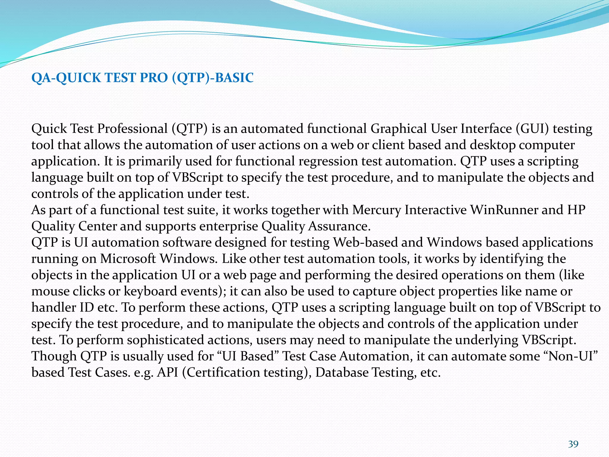 39
QA-QUICK TEST PRO (QTP)-BASIC
Quick Test Professional (QTP) is an automated functional Graphical User Interface (GUI) testing
tool that allows the automation of user actions on a web or client based and desktop computer
application. It is primarily used for functional regression test automation. QTP uses a scripting
language built on top of VBScript to specify the test procedure, and to manipulate the objects and
controls of the application under test.
As part of a functional test suite, it works together with Mercury Interactive WinRunner and HP
Quality Center and supports enterprise Quality Assurance.
QTP is UI automation software designed for testing Web-based and Windows based applications
running on Microsoft Windows. Like other test automation tools, it works by identifying the
objects in the application UI or a web page and performing the desired operations on them (like
mouse clicks or keyboard events); it can also be used to capture object properties like name or
handler ID etc. To perform these actions, QTP uses a scripting language built on top of VBScript to
specify the test procedure, and to manipulate the objects and controls of the application under
test. To perform sophisticated actions, users may need to manipulate the underlying VBScript.
Though QTP is usually used for “UI Based” Test Case Automation, it can automate some “Non-UI”
based Test Cases. e.g. API (Certification testing), Database Testing, etc.
 
