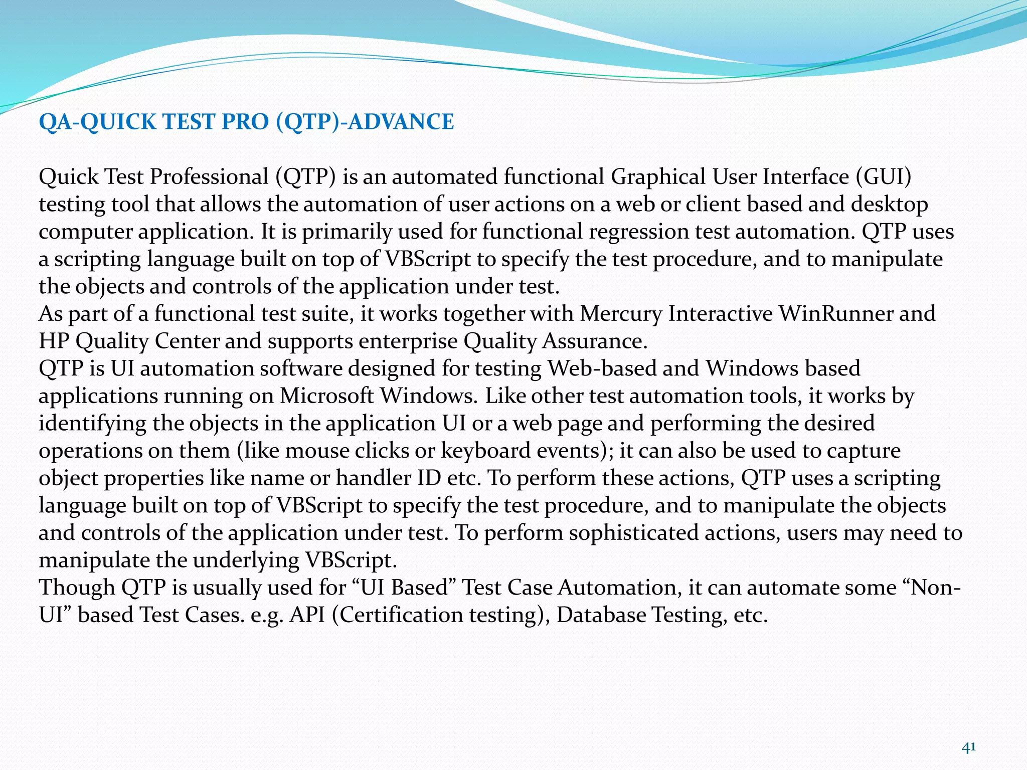 41
QA-QUICK TEST PRO (QTP)-ADVANCE
Quick Test Professional (QTP) is an automated functional Graphical User Interface (GUI)
testing tool that allows the automation of user actions on a web or client based and desktop
computer application. It is primarily used for functional regression test automation. QTP uses
a scripting language built on top of VBScript to specify the test procedure, and to manipulate
the objects and controls of the application under test.
As part of a functional test suite, it works together with Mercury Interactive WinRunner and
HP Quality Center and supports enterprise Quality Assurance.
QTP is UI automation software designed for testing Web-based and Windows based
applications running on Microsoft Windows. Like other test automation tools, it works by
identifying the objects in the application UI or a web page and performing the desired
operations on them (like mouse clicks or keyboard events); it can also be used to capture
object properties like name or handler ID etc. To perform these actions, QTP uses a scripting
language built on top of VBScript to specify the test procedure, and to manipulate the objects
and controls of the application under test. To perform sophisticated actions, users may need to
manipulate the underlying VBScript.
Though QTP is usually used for “UI Based” Test Case Automation, it can automate some “Non-
UI” based Test Cases. e.g. API (Certification testing), Database Testing, etc.
 