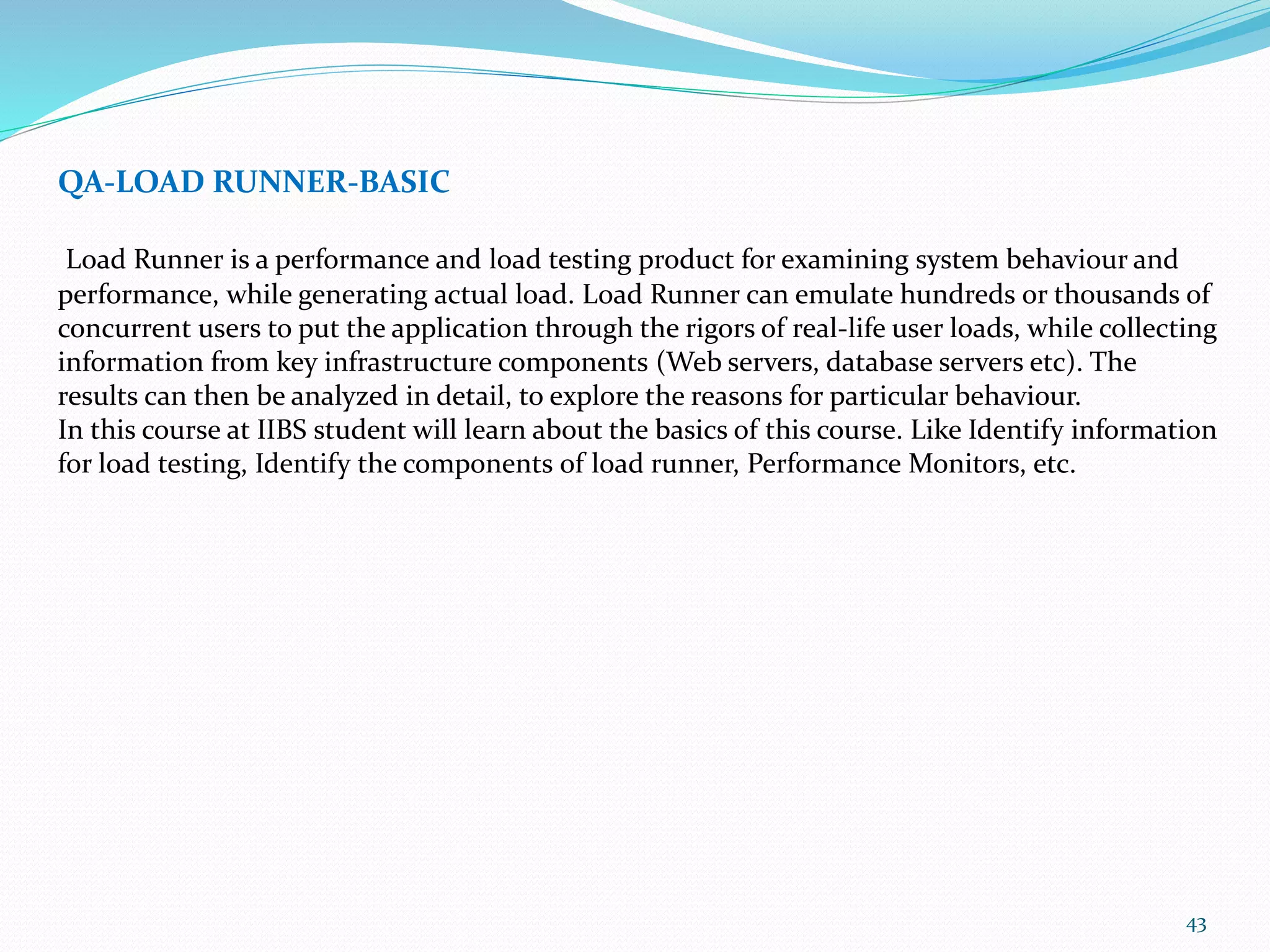 43
QA-LOAD RUNNER-BASIC
Load Runner is a performance and load testing product for examining system behaviour and
performance, while generating actual load. Load Runner can emulate hundreds or thousands of
concurrent users to put the application through the rigors of real-life user loads, while collecting
information from key infrastructure components (Web servers, database servers etc). The
results can then be analyzed in detail, to explore the reasons for particular behaviour.
In this course at IIBS student will learn about the basics of this course. Like Identify information
for load testing, Identify the components of load runner, Performance Monitors, etc.
 