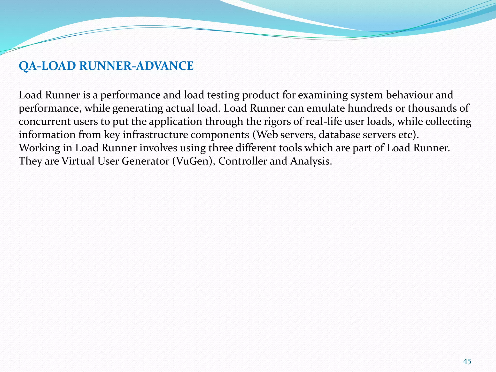 45
QA-LOAD RUNNER-ADVANCE
Load Runner is a performance and load testing product for examining system behaviour and
performance, while generating actual load. Load Runner can emulate hundreds or thousands of
concurrent users to put the application through the rigors of real-life user loads, while collecting
information from key infrastructure components (Web servers, database servers etc).
Working in Load Runner involves using three different tools which are part of Load Runner.
They are Virtual User Generator (VuGen), Controller and Analysis.
 