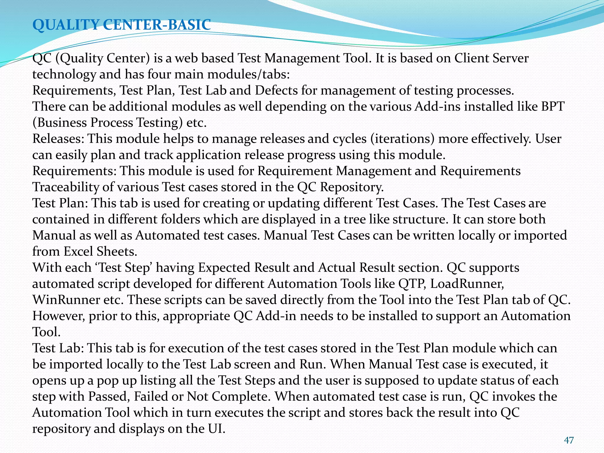 47
QUALITY CENTER-BASIC
QC (Quality Center) is a web based Test Management Tool. It is based on Client Server
technology and has four main modules/tabs:
Requirements, Test Plan, Test Lab and Defects for management of testing processes.
There can be additional modules as well depending on the various Add-ins installed like BPT
(Business Process Testing) etc.
Releases: This module helps to manage releases and cycles (iterations) more effectively. User
can easily plan and track application release progress using this module.
Requirements: This module is used for Requirement Management and Requirements
Traceability of various Test cases stored in the QC Repository.
Test Plan: This tab is used for creating or updating different Test Cases. The Test Cases are
contained in different folders which are displayed in a tree like structure. It can store both
Manual as well as Automated test cases. Manual Test Cases can be written locally or imported
from Excel Sheets.
With each ‘Test Step’ having Expected Result and Actual Result section. QC supports
automated script developed for different Automation Tools like QTP, LoadRunner,
WinRunner etc. These scripts can be saved directly from the Tool into the Test Plan tab of QC.
However, prior to this, appropriate QC Add-in needs to be installed to support an Automation
Tool.
Test Lab: This tab is for execution of the test cases stored in the Test Plan module which can
be imported locally to the Test Lab screen and Run. When Manual Test case is executed, it
opens up a pop up listing all the Test Steps and the user is supposed to update status of each
step with Passed, Failed or Not Complete. When automated test case is run, QC invokes the
Automation Tool which in turn executes the script and stores back the result into QC
repository and displays on the UI.
 