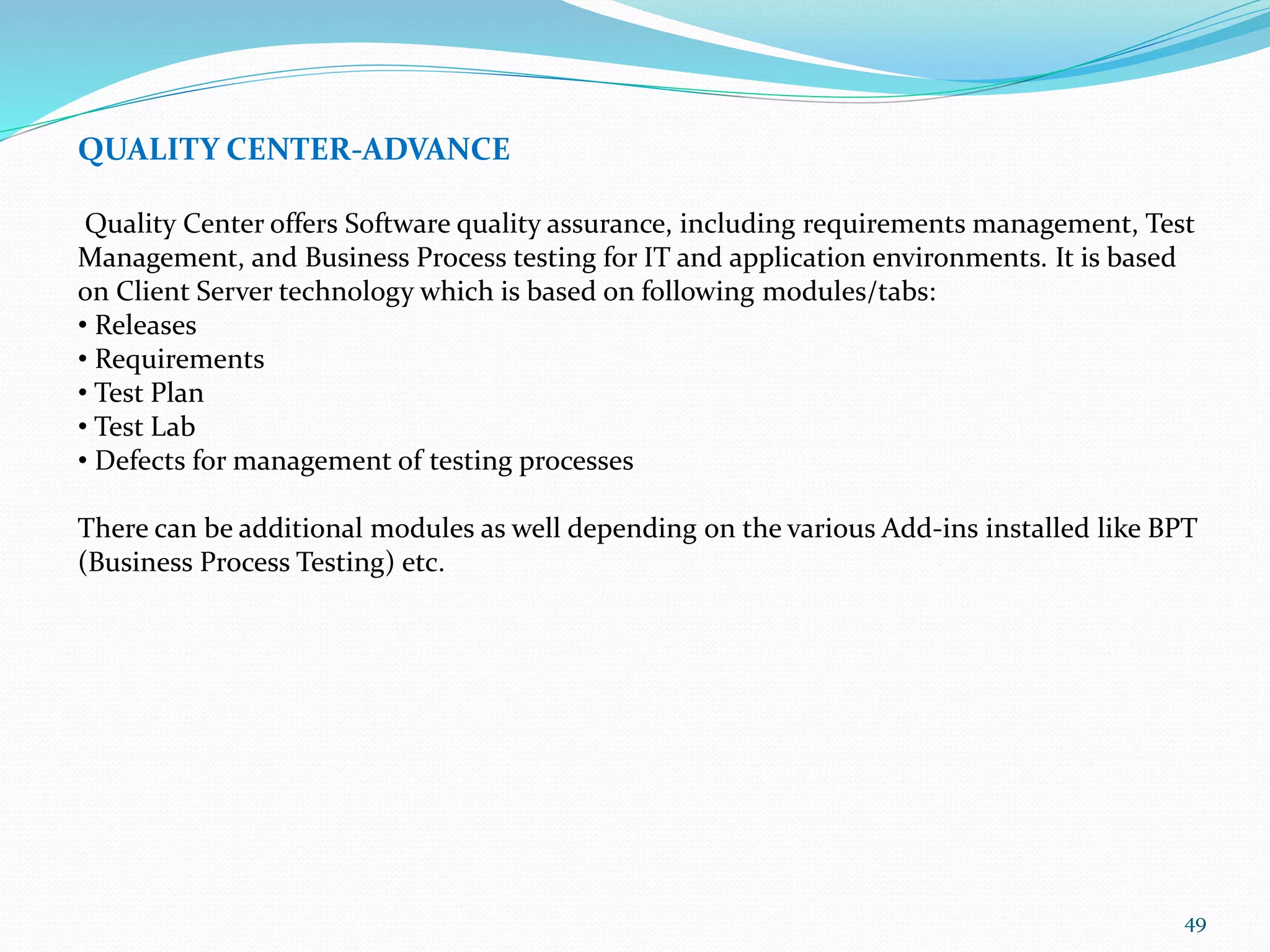 49
QUALITY CENTER-ADVANCE
Quality Center offers Software quality assurance, including requirements management, Test
Management, and Business Process testing for IT and application environments. It is based
on Client Server technology which is based on following modules/tabs:
• Releases
• Requirements
• Test Plan
• Test Lab
• Defects for management of testing processes
There can be additional modules as well depending on the various Add-ins installed like BPT
(Business Process Testing) etc.
 