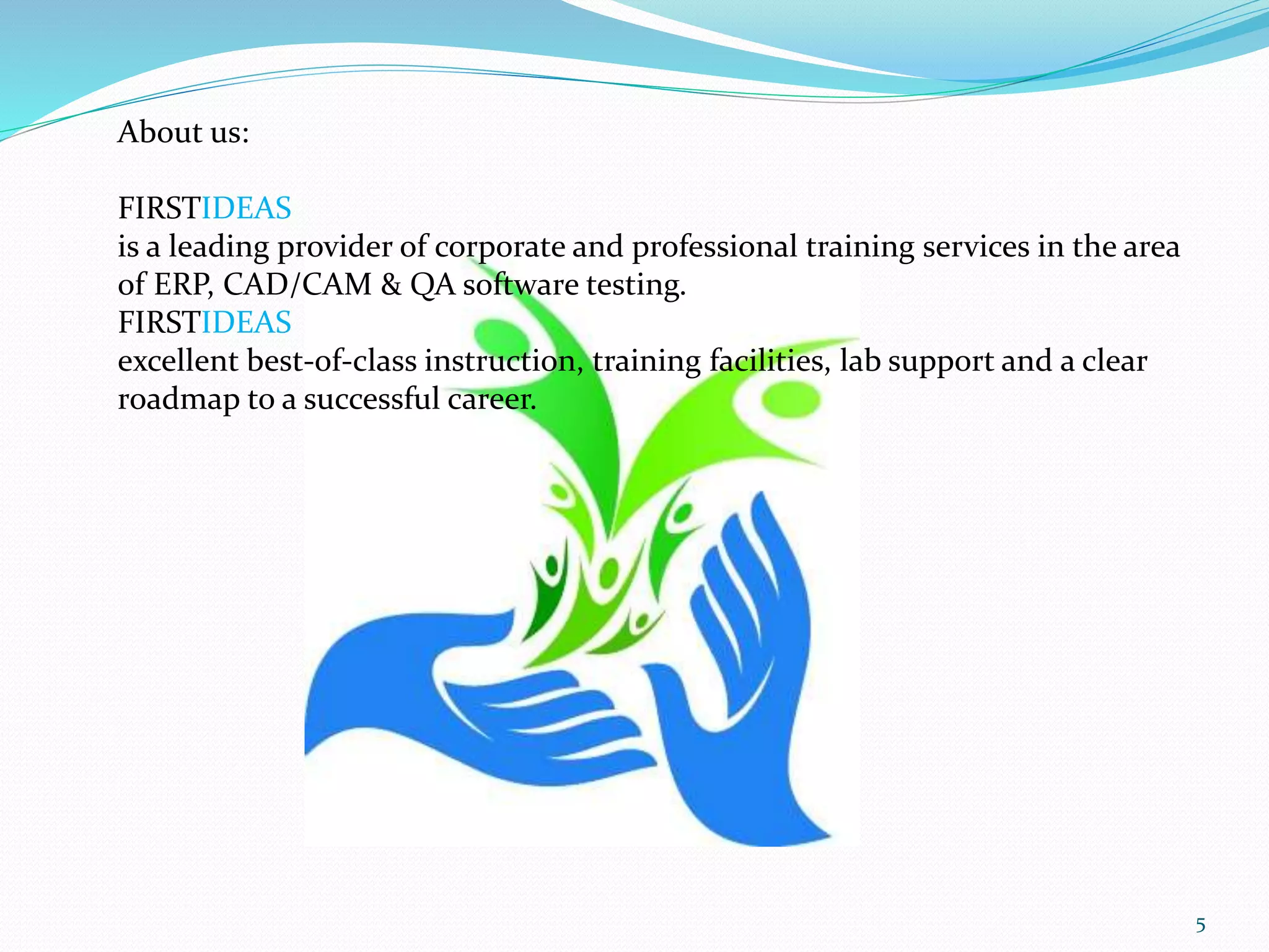 About us:
FIRSTIDEAS
is a leading provider of corporate and professional training services in the area
of ERP, CAD/CAM & QA software testing.
FIRSTIDEAS
excellent best-of-class instruction, training facilities, lab support and a clear
roadmap to a successful career.
5
 
