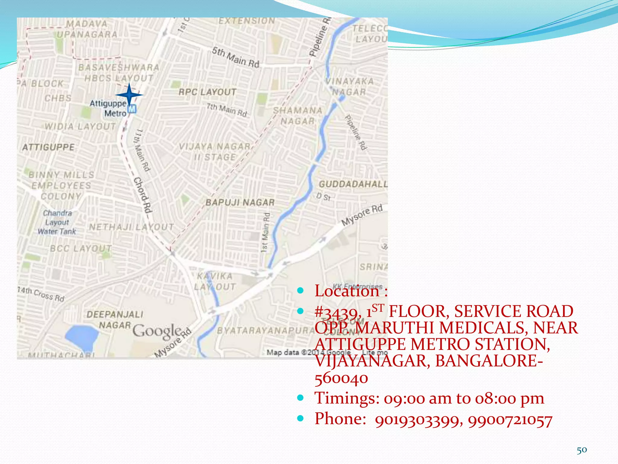 50
 Location :
 #3439, 1ST FLOOR, SERVICE ROAD
OPP. MARUTHI MEDICALS, NEAR
ATTIGUPPE METRO STATION,
VIJAYANAGAR, BANGALORE-
560040
 Timings: 09:00 am to 08:00 pm
 Phone: 9019303399, 9900721057
 