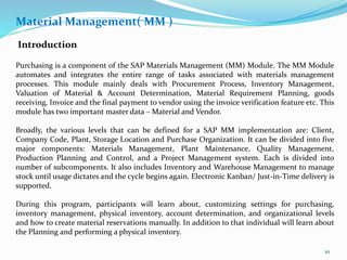 Material Management( MM )
Introduction
Purchasing is a component of the SAP Materials Management (MM) Module. The MM Module
automates and integrates the entire range of tasks associated with materials management
processes. This module mainly deals with Procurement Process, Inventory Management,
Valuation of Material & Account Determination, Material Requirement Planning, goods
receiving, Invoice and the final payment to vendor using the invoice verification feature etc. This
module has two important master data – Material and Vendor.
Broadly, the various levels that can be defined for a SAP MM implementation are: Client,
Company Code, Plant, Storage Location and Purchase Organization. It can be divided into five
major components: Materials Management, Plant Maintenance, Quality Management,
Production Planning and Control, and a Project Management system. Each is divided into
number of subcomponents. It also includes Inventory and Warehouse Management to manage
stock until usage dictates and the cycle begins again. Electronic Kanban/ Just-in-Time delivery is
supported.
During this program, participants will learn about, customizing settings for purchasing,
inventory management, physical inventory, account determination, and organizational levels
and how to create material reservations manually. In addition to that individual will learn about
the Planning and performing a physical inventory.
10
 