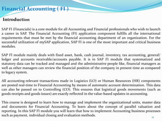Financial Accounting ( FI )
Introduction
SAP FI (Financials) is a core module for all Accounting and Financial professionals who wish to launch
a career in SAP. The Financial Accounting (FI) application component fulfills all the international
requirements that must be met by the financial accounting department of an organization. For the
successful utilization of mySAP application, SAP FI is one of the most important and critical business
modules.
SAP FI module mainly deals with fixed asset, bank, cash journal, inventory, tax accounting, general/
ledger and accounts receivable/accounts payable. It is in SAP FI module that systematized and
statutory data can be tracked and managed and the administrative people like, financial managers as
well as other managers can review the financial position of the company in present time as compared
to legacy system.
All accounting-relevant transactions made in Logistics (LO) or Human Resources (HR) components
are posted real-time to Financial Accounting by means of automatic account determination. This data
can also be passed on to Controlling (CO). This ensures that logistical goods movements (such as
goods receipts and goods issues) are exactly reflected in the value-based updates in accounting.
This course is designed to learn how to manage and implement the organizational units, master data
and documents for Financial Accounting. To learn about the concept of parallel valuation and
reporting. In this SAP FI module you will learn that how to implement Accounting business processes
such as payment, individual closing and evaluation methods. 12
 