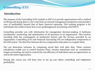 Controlling (CO)
Introduction
The purpose of the Controlling (CO) module in SAP is to provide organizations with a method
of slicing and dicing data to view costs from an internal management perspective and provide a
view of profitability beyond that of basic financial reporting. This training program is for
individuals who whish to learn how to set up Management Accounting with SAP FI.
Controlling provides you with information for management decision-making. It facilitates
coordination, monitoring and optimization of all processes in an organization. This involves
recording both the consumption of production factors and the services provided by an
organization. Controlling (CO) and Financial Accounting (FI) are independent components in
the SAP system. The data flow between the two components takes place on a regular basis.
You can determine variances by comparing actual data with plan data. These variance
calculations enable you to control business flows. Income statements such as, contribution
margin accounting, are used to control the cost efficiency of individual areas an organization, as
well as the entire organization.
During this course you will learn how to set up cost object controlling and implement
profitability.
14
 