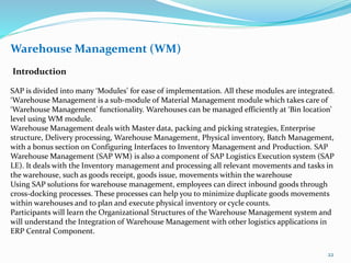 Warehouse Management (WM)
Introduction
SAP is divided into many ‘Modules’ for ease of implementation. All these modules are integrated.
‘Warehouse Management is a sub-module of Material Management module which takes care of
‘Warehouse Management’ functionality. Warehouses can be managed efficiently at ‘Bin location’
level using WM module.
Warehouse Management deals with Master data, packing and picking strategies, Enterprise
structure, Delivery processing, Warehouse Management, Physical inventory, Batch Management,
with a bonus section on Configuring Interfaces to Inventory Management and Production. SAP
Warehouse Management (SAP WM) is also a component of SAP Logistics Execution system (SAP
LE). It deals with the Inventory management and processing all relevant movements and tasks in
the warehouse, such as goods receipt, goods issue, movements within the warehouse
Using SAP solutions for warehouse management, employees can direct inbound goods through
cross-docking processes. These processes can help you to minimize duplicate goods movements
within warehouses and to plan and execute physical inventory or cycle counts.
Participants will learn the Organizational Structures of the Warehouse Management system and
will understand the Integration of Warehouse Management with other logistics applications in
ERP Central Component.
22
 