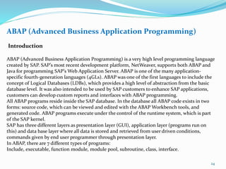 ABAP (Advanced Business Application Programming)
Introduction
ABAP (Advanced Business Application Programming) is a very high level programming language
created by SAP. SAP’s most recent development platform, NetWeaver, supports both ABAP and
Java for programming SAP’s Web Application Server. ABAP is one of the many application-
specific fourth-generation languages (4GLs). ABAP was one of the first languages to include the
concept of Logical Databases (LDBs), which provides a high level of abstraction from the basic
database level. It was also intended to be used by SAP customers to enhance SAP applications,
customers can develop custom reports and interfaces with ABAP programming.
All ABAP programs reside inside the SAP database. In the database all ABAP code exists in two
forms: source code, which can be viewed and edited with the ABAP Workbench tools, and
generated code. ABAP programs execute under the control of the runtime system, which is part
of the SAP kernel.
SAP has three different layers as presentation layer (GUI), application layer (programs run on
this) and data base layer where all data is stored and retrieved from user driven conditions,
commands given by end user programmer through presentation layer.
In ABAP, there are 7 different types of programs:
Include, executable, function module, module pool, subroutine, class, interface.
24
 