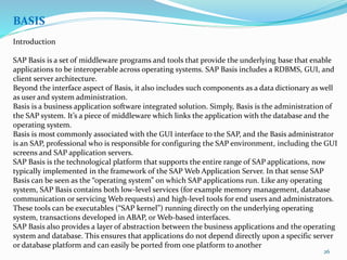 26
BASIS
Introduction
SAP Basis is a set of middleware programs and tools that provide the underlying base that enable
applications to be interoperable across operating systems. SAP Basis includes a RDBMS, GUI, and
client server architecture.
Beyond the interface aspect of Basis, it also includes such components as a data dictionary as well
as user and system administration.
Basis is a business application software integrated solution. Simply, Basis is the administration of
the SAP system. It’s a piece of middleware which links the application with the database and the
operating system.
Basis is most commonly associated with the GUI interface to the SAP, and the Basis administrator
is an SAP, professional who is responsible for configuring the SAP environment, including the GUI
screens and SAP application servers.
SAP Basis is the technological platform that supports the entire range of SAP applications, now
typically implemented in the framework of the SAP Web Application Server. In that sense SAP
Basis can be seen as the “operating system” on which SAP applications run. Like any operating
system, SAP Basis contains both low-level services (for example memory management, database
communication or servicing Web requests) and high-level tools for end users and administrators.
These tools can be executables (“SAP kernel”) running directly on the underlying operating
system, transactions developed in ABAP, or Web-based interfaces.
SAP Basis also provides a layer of abstraction between the business applications and the operating
system and database. This ensures that applications do not depend directly upon a specific server
or database platform and can easily be ported from one platform to another
 