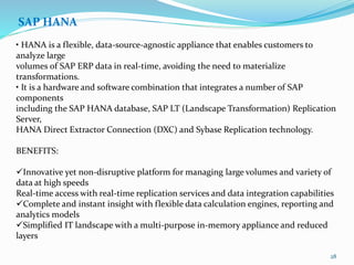 SAP HANA
• HANA is a flexible, data-source-agnostic appliance that enables customers to
analyze large
volumes of SAP ERP data in real-time, avoiding the need to materialize
transformations.
• It is a hardware and software combination that integrates a number of SAP
components
including the SAP HANA database, SAP LT (Landscape Transformation) Replication
Server,
HANA Direct Extractor Connection (DXC) and Sybase Replication technology.
BENEFITS:
Innovative yet non-disruptive platform for managing large volumes and variety of
data at high speeds
Real-time access with real-time replication services and data integration capabilities
Complete and instant insight with flexible data calculation engines, reporting and
analytics models
Simplified IT landscape with a multi-purpose in-memory appliance and reduced
layers
28
 