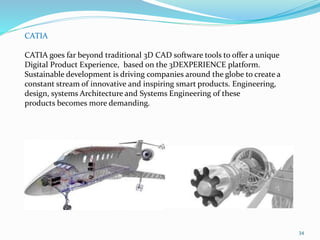 34
CATIA
CATIA goes far beyond traditional 3D CAD software tools to offer a unique
Digital Product Experience, based on the 3DEXPERIENCE platform.
Sustainable development is driving companies around the globe to create a
constant stream of innovative and inspiring smart products. Engineering,
design, systems Architecture and Systems Engineering of these
products becomes more demanding.
 