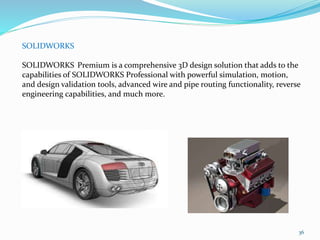 36
SOLIDWORKS
SOLIDWORKS Premium is a comprehensive 3D design solution that adds to the
capabilities of SOLIDWORKS Professional with powerful simulation, motion,
and design validation tools, advanced wire and pipe routing functionality, reverse
engineering capabilities, and much more.
 