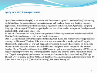 39
QA-QUICK TEST PRO (QTP)-BASIC
Quick Test Professional (QTP) is an automated functional Graphical User Interface (GUI) testing
tool that allows the automation of user actions on a web or client based and desktop computer
application. It is primarily used for functional regression test automation. QTP uses a scripting
language built on top of VBScript to specify the test procedure, and to manipulate the objects and
controls of the application under test.
As part of a functional test suite, it works together with Mercury Interactive WinRunner and HP
Quality Center and supports enterprise Quality Assurance.
QTP is UI automation software designed for testing Web-based and Windows based applications
running on Microsoft Windows. Like other test automation tools, it works by identifying the
objects in the application UI or a web page and performing the desired operations on them (like
mouse clicks or keyboard events); it can also be used to capture object properties like name or
handler ID etc. To perform these actions, QTP uses a scripting language built on top of VBScript to
specify the test procedure, and to manipulate the objects and controls of the application under
test. To perform sophisticated actions, users may need to manipulate the underlying VBScript.
Though QTP is usually used for “UI Based” Test Case Automation, it can automate some “Non-UI”
based Test Cases. e.g. API (Certification testing), Database Testing, etc.
 
