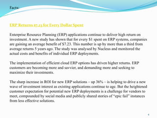 ERP Returns $7.23 for Every Dollar Spent
Enterprise Resource Planning (ERP) applications continue to deliver high return on
investment. A new study has shown that for every $1 spent on ERP systems, companies
are gaining an average benefit of $7.23. This number is up by more than a third from
average returns 5 years ago. The study was analysed by Nucleus and monitored the
actual costs and benefits of individual ERP deployments.
The implementation of efficient cloud ERP options has driven higher returns. ERP
customers are becoming more and savvier, and demanding more and seeking to
maximize their investments.
The sharp increase in ROI for new ERP solutions – up 36% – is helping to drive a new
wave of investment interest as existing applications continue to age. But the heightened
customer expectation for potential new ERP deployments is a challenge for vendors to
meet, compounded by social media and publicly shared stories of “epic fail” instances
from less effective solutions.
Facts:
4
 