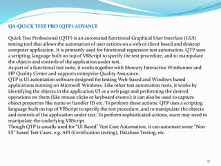 41
QA-QUICK TEST PRO (QTP)-ADVANCE
Quick Test Professional (QTP) is an automated functional Graphical User Interface (GUI)
testing tool that allows the automation of user actions on a web or client based and desktop
computer application. It is primarily used for functional regression test automation. QTP uses
a scripting language built on top of VBScript to specify the test procedure, and to manipulate
the objects and controls of the application under test.
As part of a functional test suite, it works together with Mercury Interactive WinRunner and
HP Quality Center and supports enterprise Quality Assurance.
QTP is UI automation software designed for testing Web-based and Windows based
applications running on Microsoft Windows. Like other test automation tools, it works by
identifying the objects in the application UI or a web page and performing the desired
operations on them (like mouse clicks or keyboard events); it can also be used to capture
object properties like name or handler ID etc. To perform these actions, QTP uses a scripting
language built on top of VBScript to specify the test procedure, and to manipulate the objects
and controls of the application under test. To perform sophisticated actions, users may need to
manipulate the underlying VBScript.
Though QTP is usually used for “UI Based” Test Case Automation, it can automate some “Non-
UI” based Test Cases. e.g. API (Certification testing), Database Testing, etc.
 
