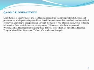 45
QA-LOAD RUNNER-ADVANCE
Load Runner is a performance and load testing product for examining system behaviour and
performance, while generating actual load. Load Runner can emulate hundreds or thousands of
concurrent users to put the application through the rigors of real-life user loads, while collecting
information from key infrastructure components (Web servers, database servers etc).
Working in Load Runner involves using three different tools which are part of Load Runner.
They are Virtual User Generator (VuGen), Controller and Analysis.
 