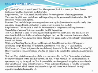 47
QUALITY CENTER-BASIC
QC (Quality Center) is a web based Test Management Tool. It is based on Client Server
technology and has four main modules/tabs:
Requirements, Test Plan, Test Lab and Defects for management of testing processes.
There can be additional modules as well depending on the various Add-ins installed like BPT
(Business Process Testing) etc.
Releases: This module helps to manage releases and cycles (iterations) more effectively. User
can easily plan and track application release progress using this module.
Requirements: This module is used for Requirement Management and Requirements
Traceability of various Test cases stored in the QC Repository.
Test Plan: This tab is used for creating or updating different Test Cases. The Test Cases are
contained in different folders which are displayed in a tree like structure. It can store both
Manual as well as Automated test cases. Manual Test Cases can be written locally or imported
from Excel Sheets.
With each ‘Test Step’ having Expected Result and Actual Result section. QC supports
automated script developed for different Automation Tools like QTP, LoadRunner,
WinRunner etc. These scripts can be saved directly from the Tool into the Test Plan tab of QC.
However, prior to this, appropriate QC Add-in needs to be installed to support an Automation
Tool.
Test Lab: This tab is for execution of the test cases stored in the Test Plan module which can
be imported locally to the Test Lab screen and Run. When Manual Test case is executed, it
opens up a pop up listing all the Test Steps and the user is supposed to update status of each
step with Passed, Failed or Not Complete. When automated test case is run, QC invokes the
Automation Tool which in turn executes the script and stores back the result into QC
repository and displays on the UI.
 