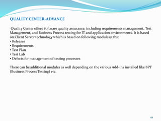 49
QUALITY CENTER-ADVANCE
Quality Center offers Software quality assurance, including requirements management, Test
Management, and Business Process testing for IT and application environments. It is based
on Client Server technology which is based on following modules/tabs:
• Releases
• Requirements
• Test Plan
• Test Lab
• Defects for management of testing processes
There can be additional modules as well depending on the various Add-ins installed like BPT
(Business Process Testing) etc.
 